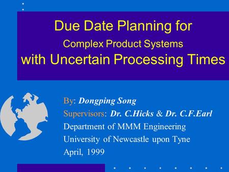 Due Date Planning for Complex Product Systems with Uncertain Processing Times By: Dongping Song Supervisors: Dr. C.Hicks & Dr. C.F.Earl Department of MMM.