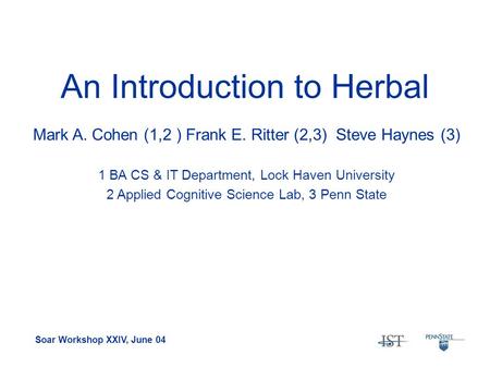 Soar Workshop XXIV, June 04 An Introduction to Herbal Mark A. Cohen (1,2 ) Frank E. Ritter (2,3) Steve Haynes (3) 1 BA CS & IT Department, Lock Haven University.