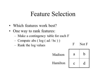 Feature Selection Which features work best? One way to rank features: –Make a contingency table for each F –Compute abs ( log ( ad / bc ) ) –Rank the log.