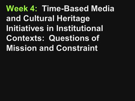Week 4: Time-Based Media and Cultural Heritage Initiatives in Institutional Contexts: Questions of Mission and Constraint.