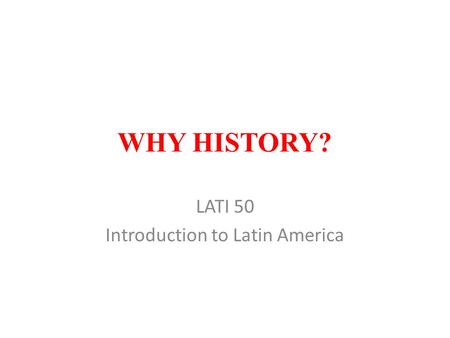 WHY HISTORY? LATI 50 Introduction to Latin America.
