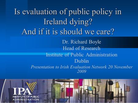 Is evaluation of public policy in Ireland dying? And if it is should we care? Dr. Richard Boyle Head of Research Institute of Public Administration Dublin.