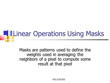 MSU CSE 803 Linear Operations Using Masks Masks are patterns used to define the weights used in averaging the neighbors of a pixel to compute some result.