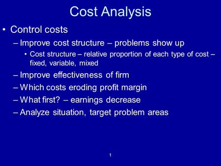 1 Cost Analysis Control costs –Improve cost structure – problems show up Cost structure – relative proportion of each type of cost – fixed, variable, mixed.