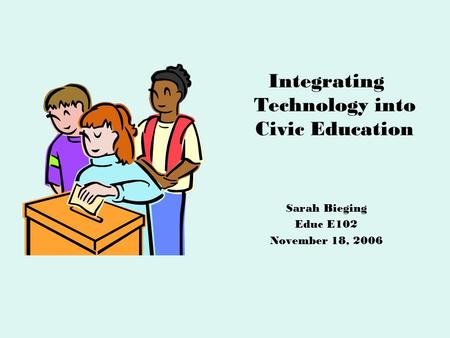 Integrating Technology into Civic Education Sarah Bieging Educ E102 November 18, 2006.