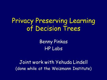 Privacy Preserving Learning of Decision Trees Benny Pinkas HP Labs Joint work with Yehuda Lindell (done while at the Weizmann Institute)