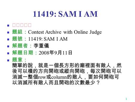 1 11419: SAM I AM ★★★★☆ 題組： Contest Archive with Online Judge 題號： 11419: SAM I AM 解題者：李重儀 解題日期： 2008 年 9 月 11 日 題意： 簡單的說，就是一個長方形的廟裡面有敵人，然 後可以橫的方向開砲或縱向開砲，每次開砲可以.
