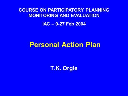 Personal Action Plan T.K. Orgle COURSE ON PARTICIPATORY PLANNING MONITORING AND EVALUATION IAC – 9-27 Feb 2004.