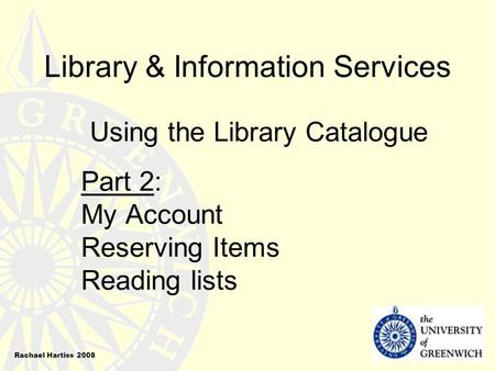 Library & Information Services Using the Library Catalogue Part 2: My Account Reserving Items Reading lists Rachael Hartiss 2008.
