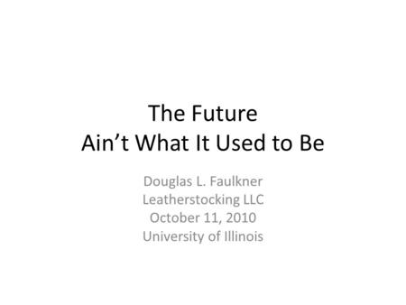 The Future Ain’t What It Used to Be Douglas L. Faulkner Leatherstocking LLC October 11, 2010 University of Illinois.