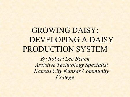 GROWING DAISY: DEVELOPING A DAISY PRODUCTION SYSTEM By Robert Lee Beach Assistive Technology Specialist Kansas City Kansas Community College.