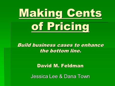 Making Cents of Pricing Build business cases to enhance the bottom line. David M. Feldman Jessica Lee & Dana Town.