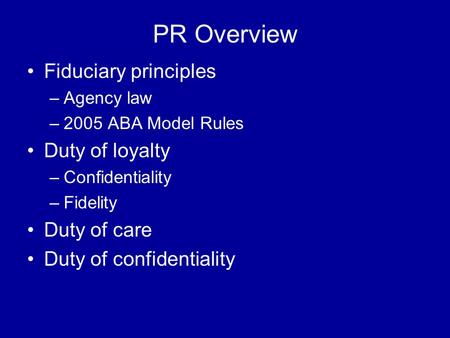 PR Overview Fiduciary principles –Agency law –2005 ABA Model Rules Duty of loyalty –Confidentiality –Fidelity Duty of care Duty of confidentiality.