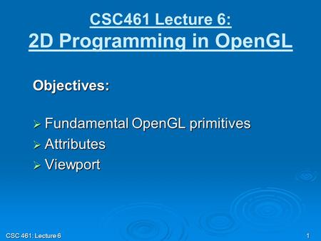 CSC 461: Lecture 6 1 CSC461 Lecture 6: 2D Programming in OpenGL Objectives:  Fundamental OpenGL primitives  Attributes  Viewport.