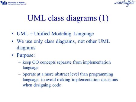 UML class diagrams (1) UML = Unified Modeling Language We use only class diagrams, not other UML diagrams Purpose: –keep OO concepts separate from implementation.