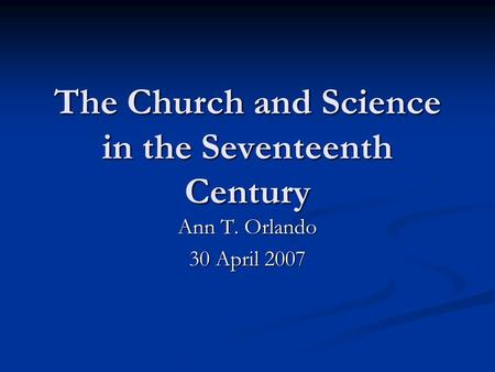 The Church and Science in the Seventeenth Century Ann T. Orlando 30 April 2007.