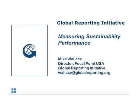Global Reporting Initiative Measuring Sustainability Performance Mike Wallace Director, Focal Point USA Global Reporting Initiative