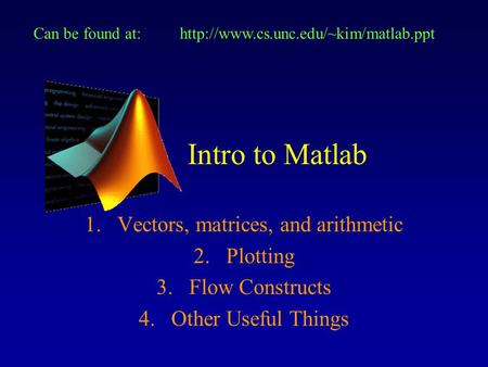 Intro to Matlab 1.Vectors, matrices, and arithmetic 2.Plotting 3.Flow Constructs 4.Other Useful Things Can be found at:http://www.cs.unc.edu/~kim/matlab.ppt.