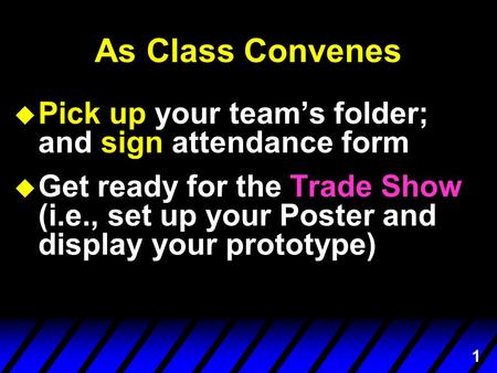 1 As Class Convenes u Pick up your team’s folder; and sign attendance form u Get ready for the Trade Show (i.e., set up your Poster and display your prototype)