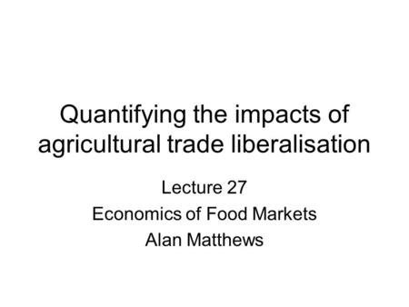 Quantifying the impacts of agricultural trade liberalisation Lecture 27 Economics of Food Markets Alan Matthews.