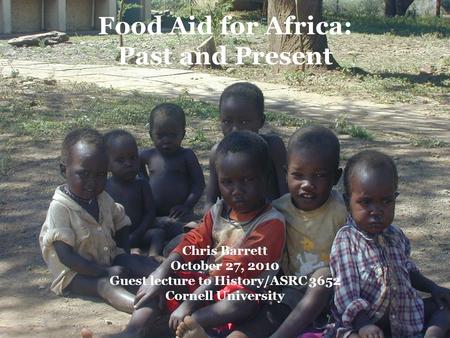 Chris Barrett October 27, 2010 Guest lecture to History/ASRC 3652 Cornell University Food Aid for Africa: Past and Present.