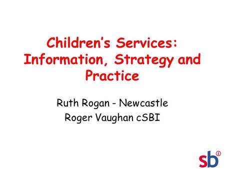Children’s Services: Information, Strategy and Practice Ruth Rogan - Newcastle Roger Vaughan cSBI.