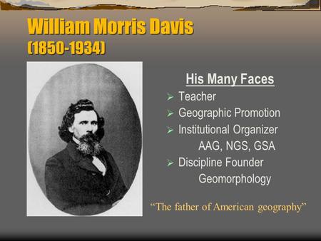 William Morris Davis (1850-1934) His Many Faces  Teacher  Geographic Promotion  Institutional Organizer AAG, NGS, GSA  Discipline Founder Geomorphology.