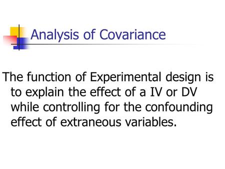 Analysis of Covariance The function of Experimental design is to explain the effect of a IV or DV while controlling for the confounding effect of extraneous.