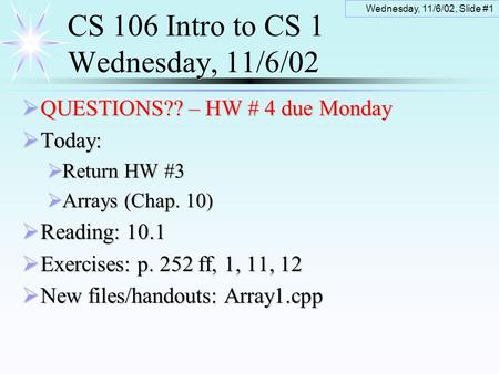 Wednesday, 11/6/02, Slide #1 CS 106 Intro to CS 1 Wednesday, 11/6/02  QUESTIONS?? – HW # 4 due Monday  Today:  Return HW #3  Arrays (Chap. 10)  Reading: