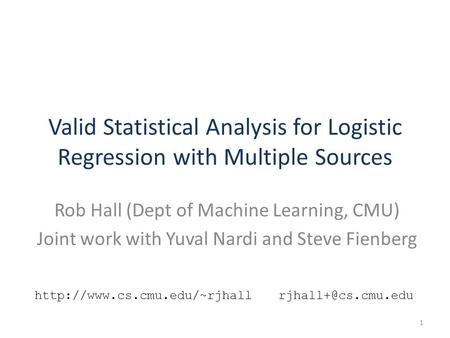 Valid Statistical Analysis for Logistic Regression with Multiple Sources Rob Hall (Dept of Machine Learning, CMU) Joint work with Yuval Nardi and Steve.