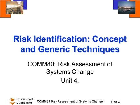 Unit 4 University of Sunderland COMM80 Risk Assessment of Systems Change Risk Identification: Concept and Generic Techniques COMM80: Risk Assessment of.