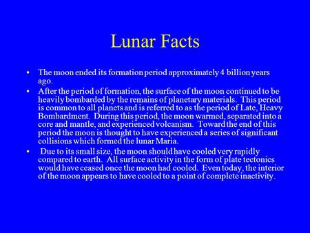 Lunar Facts The moon ended its formation period approximately 4 billion years ago. After the period of formation, the surface of the moon continued to.