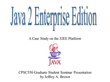 A Case Study on the J2EE Platform CPSC550 Graduate Student Seminar Presentation by Jeffrey A. Brown.