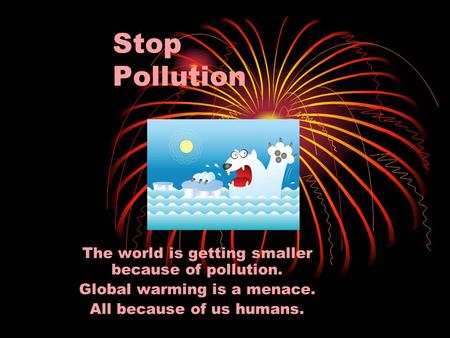 Stop Pollution The world is getting smaller because of pollution. Global warming is a menace. All because of us humans.