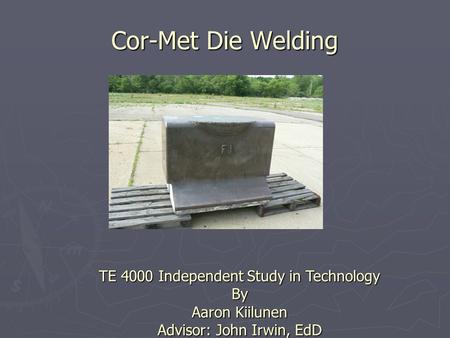 Cor-Met Die Welding TE 4000 Independent Study in Technology By Aaron Kiilunen Advisor: John Irwin, EdD.