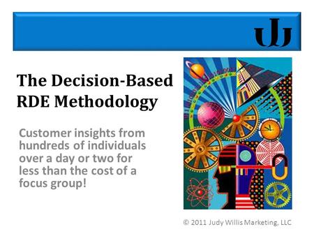 The Decision-Based RDE Methodology Customer insights from hundreds of individuals over a day or two for less than the cost of a focus group! © 2011 Judy.