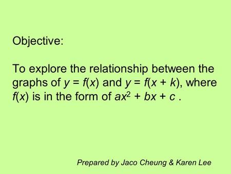 Objective: To explore the relationship between the graphs of y = f(x) and y = f(x + k), where f(x) is in the form of ax 2 + bx + c. Prepared by Jaco Cheung.