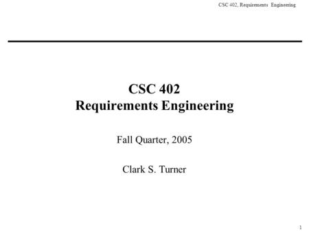CSC 402, Requirements Engineering 1 CSC 402 Requirements Engineering Fall Quarter, 2005 Clark S. Turner.