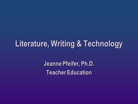 Literature, Writing & Technology Jeanne Pfeifer, Ph.D. Teacher Education.