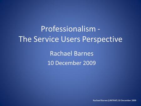 Professionalism - The Service Users Perspective Rachael Barnes 10 December 2009 Rachael Barnes (UNTRAP) 10 December 2009.