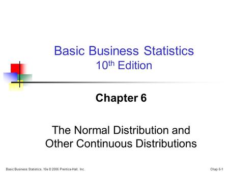 Basic Business Statistics, 10e © 2006 Prentice-Hall, Inc.. Chap 6-1 Chapter 6 The Normal Distribution and Other Continuous Distributions Basic Business.