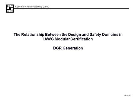 Industrial Avionics Working Group 18/04/07 The Relationship Between the Design and Safety Domains in IAWG Modular Certification DGR Generation.