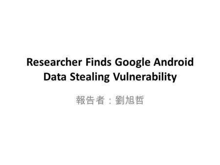 Researcher Finds Google Android Data Stealing Vulnerability 報告者：劉旭哲.