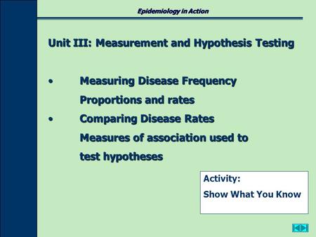 Epidemiology in Action Unit III: Measurement and Hypothesis Testing Measuring Disease FrequencyMeasuring Disease Frequency Proportions and rates Comparing.