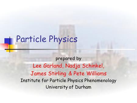 Particle Physics prepared by Lee Garland, Nadja Schinkel, James Stirling & Pete Williams Institute for Particle Physics Phenomenology University of Durham.