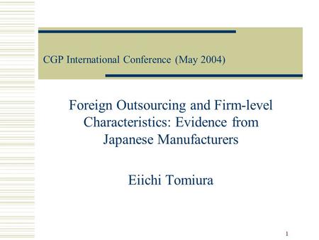 1 CGP International Conference (May 2004) Foreign Outsourcing and Firm-level Characteristics: Evidence from Japanese Manufacturers Eiichi Tomiura.