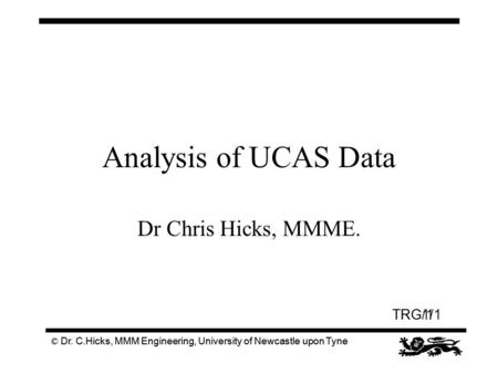 TRG/1 © Dr. C.Hicks, MMM Engineering, University of Newcastle upon Tyne Analysis of UCAS Data Dr Chris Hicks, MMME. TRG1/1 © Dr. C.Hicks, MMM Engineering,