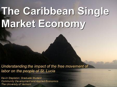 The Caribbean Single Market Economy Understanding the impact of the free movement of labor on the people of St. Lucia Kevin Stapleton, Graduate Student.