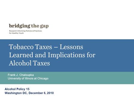 Tobacco Taxes – Lessons Learned and Implications for Alcohol Taxes Frank J. Chaloupka University of Illinois at Chicago Alcohol Policy 15 Washington DC,