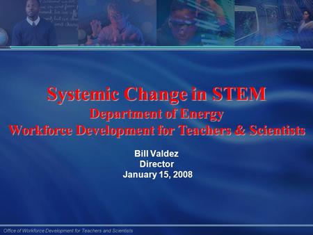 Office of Workforce Development for Teachers and Scientists Bill Valdez Director January 15, 2008 Systemic Change in STEM Department of Energy Workforce.